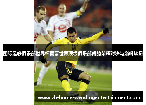 国际足联俱乐部世界杯揭幕世界顶级俱乐部间的荣耀对决与巅峰较量