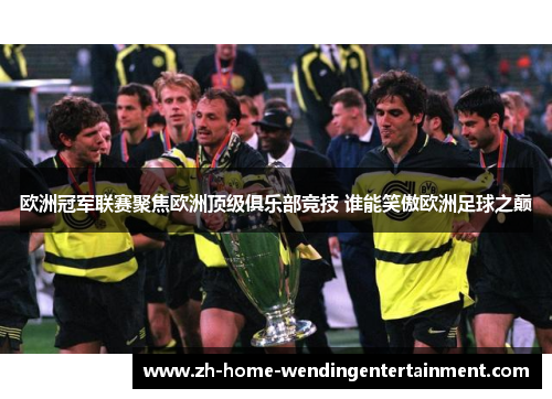 欧洲冠军联赛聚焦欧洲顶级俱乐部竞技 谁能笑傲欧洲足球之巅