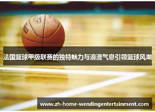 法国篮球甲级联赛的独特魅力与浪漫气息引领篮球风潮