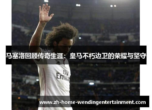 马塞洛回顾传奇生涯：皇马不朽边卫的荣耀与坚守