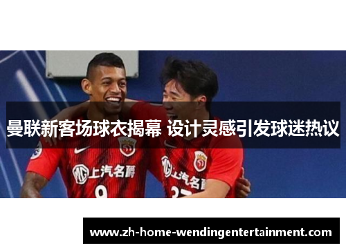 曼联新客场球衣揭幕 设计灵感引发球迷热议