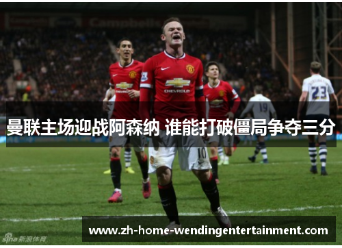 曼联主场迎战阿森纳 谁能打破僵局争夺三分