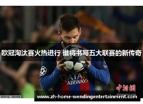 欧冠淘汰赛火热进行 谁将书写五大联赛的新传奇